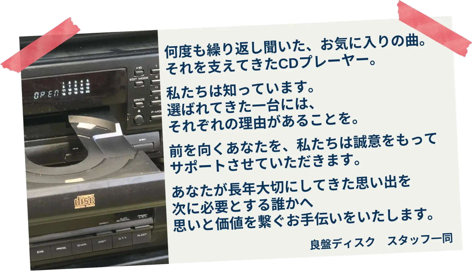 何度も繰り返し聞いた、お気に入りの曲。それを支えてきたCDプレーヤー。私たちは知っています。選ばれてきた一台には、それぞれの理由があることを。前を向くあなたを、私たちは誠意をもってサポートさせていただきます。あなたが長年大切にしてきた思い出を次に必要とする誰かへ思いと価値を繋ぐお手伝いをいたします