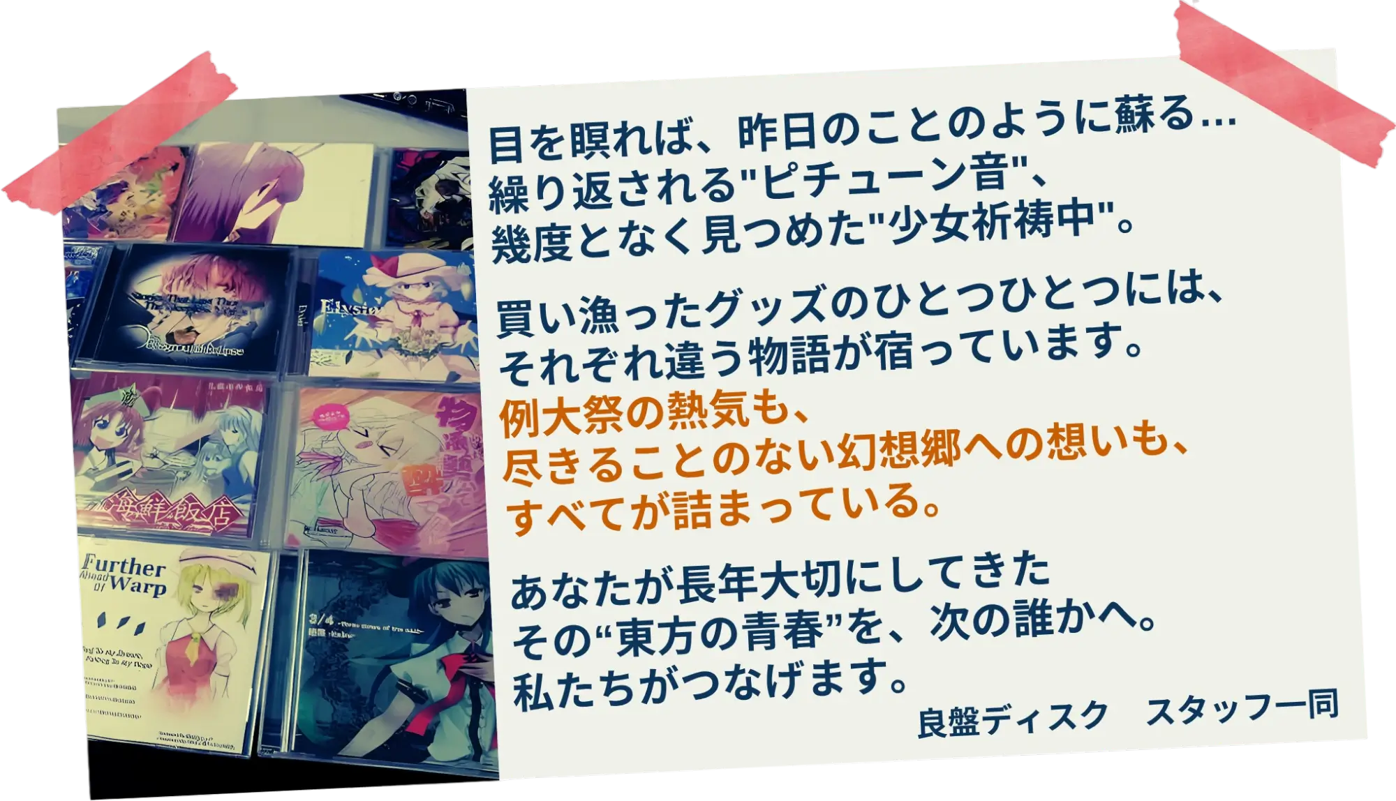 目を瞑れば、昨日のことのように蘇る…繰り返される"ピチューン音"、幾度となく見つめた"少女祈祷中"。買い漁ったグッズのひとつひとつには、それぞれ違う物語が宿っています。例大祭の熱気も、尽きることのない幻想郷への想いも、すべてが詰まっている。あなたが長年大切にしてきたその“東方の青春”を、次の誰かへ。私たちがつなげます。